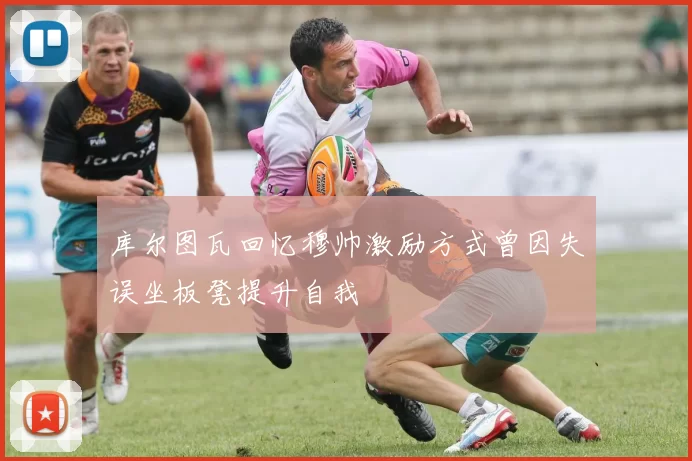 库尔图瓦回忆穆帅激励方式曾因失误坐板凳提升自我