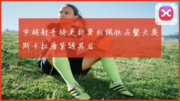 中超射手榜更新费利佩独占鳌头奥斯卡拉唐紧随其后