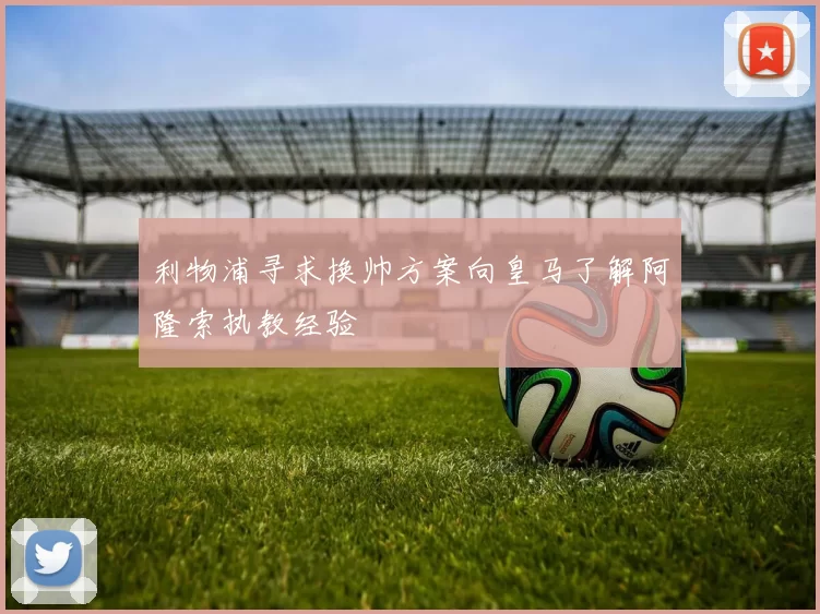 利物浦寻求换帅方案向皇马了解阿隆索执教经验