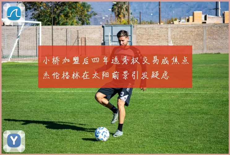 小桥加盟后四年选秀权交易成焦点杰伦格林在太阳前景引发疑虑