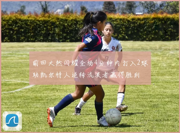 前田大然闪耀全场4分钟内打入2球助凯尔特人逆转流浪者赢得胜利