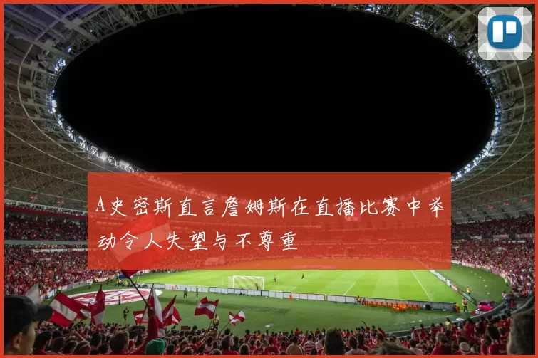 A史密斯直言詹姆斯在直播比赛中举动令人失望与不尊重
