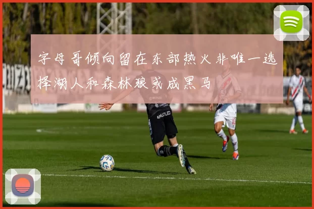 字母哥倾向留在东部热火非唯一选择湖人和森林狼或成黑马