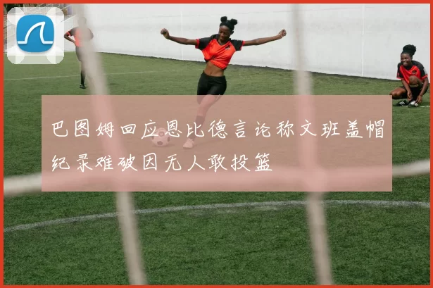 巴图姆回应恩比德言论称文班盖帽纪录难破因无人敢投篮