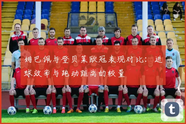 姆巴佩与登贝莱欧冠表现对比：进球效率与跑动距离的较量