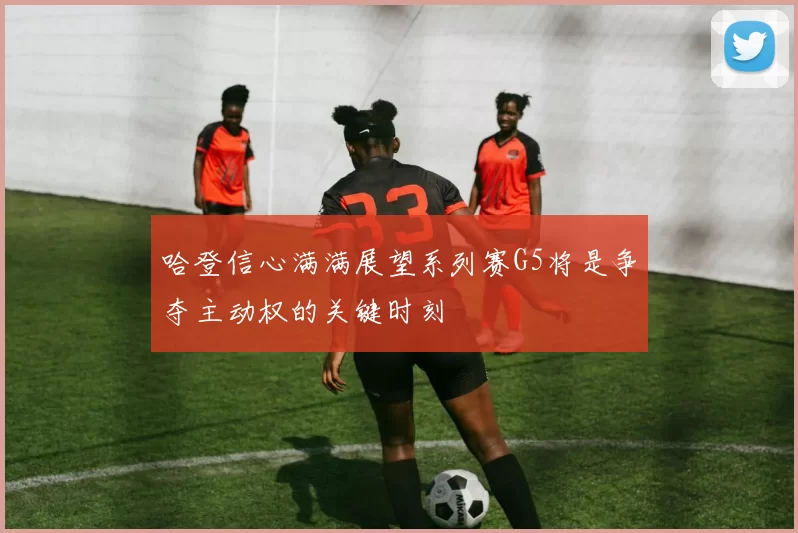 哈登信心满满展望系列赛G5将是争夺主动权的关键时刻
