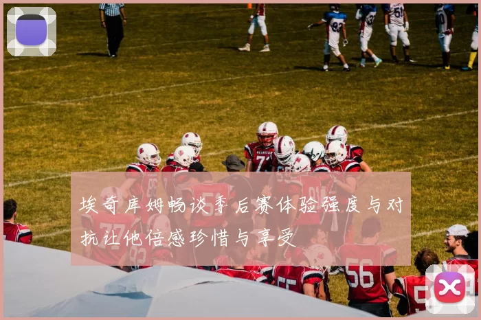 埃奇库姆畅谈季后赛体验强度与对抗让他倍感珍惜与享受