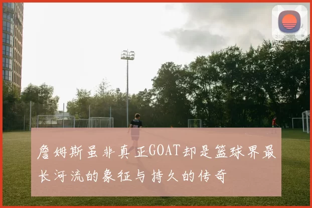 詹姆斯虽非真正GOAT却是篮球界最长河流的象征与持久的传奇