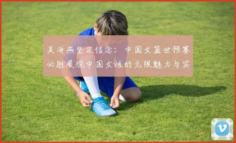 吴海燕坚定信念：中国女篮世预赛必胜展现中国女性的无限魅力与实力