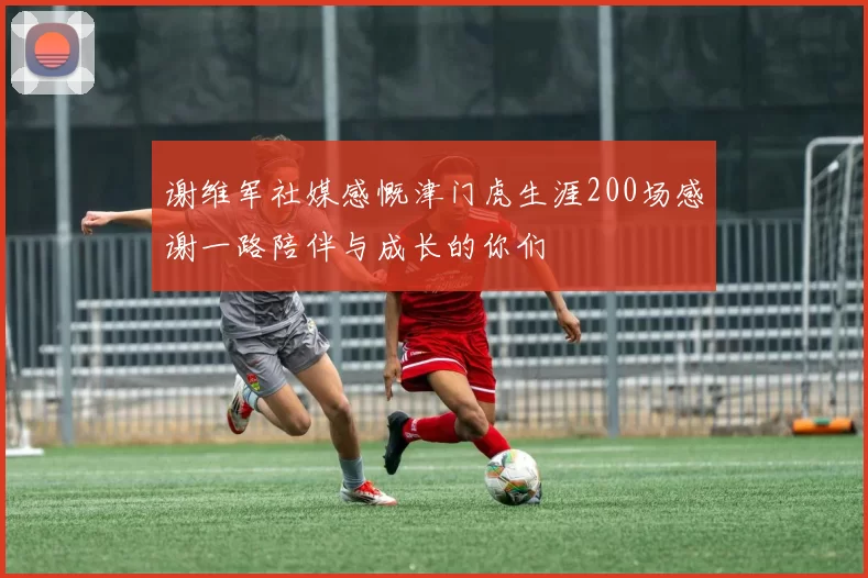 谢维军社媒感慨津门虎生涯200场感谢一路陪伴与成长的你们