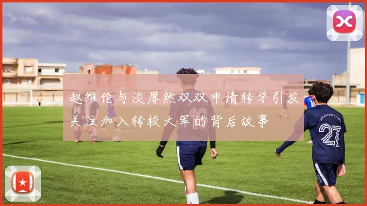 赵维伦与淡厚然双双申请转学引发关注加入转校大军的背后故事