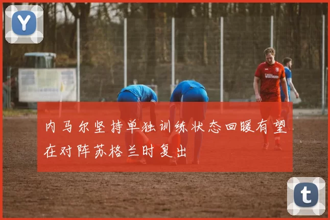 内马尔坚持单独训练状态回暖有望在对阵苏格兰时复出