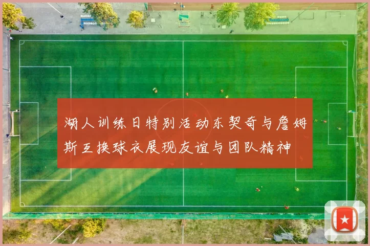 湖人训练日特别活动东契奇与詹姆斯互换球衣展现友谊与团队精神